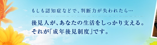 もしも認知症などで、判断力が失われたら…後見人があなたの生活をしっかり支える。
        それが｢成年後見制度」です。